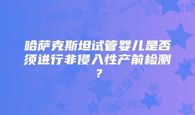 哈萨克斯坦试管婴儿是否须进行非侵入性产前检测？