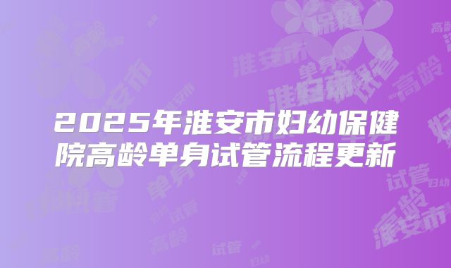 2025年淮安市妇幼保健院高龄单身试管流程更新
