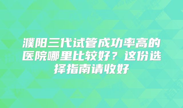 濮阳三代试管成功率高的医院哪里比较好?这份选择指南请收好