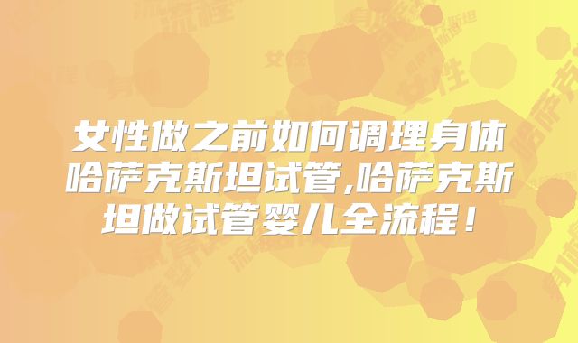 女性做之前如何调理身体哈萨克斯坦试管,哈萨克斯坦做试管婴儿全流程！