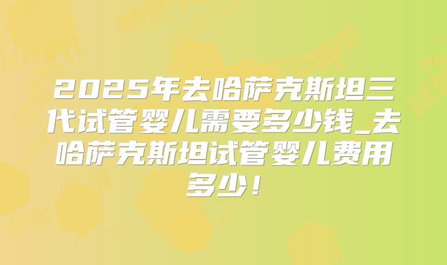 2025年去哈萨克斯坦三代试管婴儿需要多少钱_去哈萨克斯坦试管婴儿费用多少！