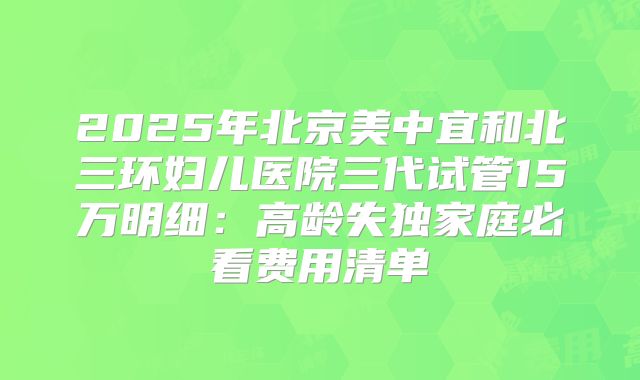 2025年北京美中宜和北三环妇儿医院三代试管15万明细：高龄失独家庭必看费用清单