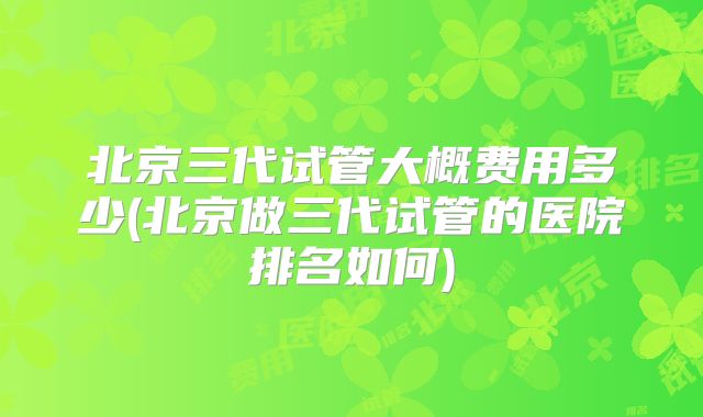 北京三代试管大概费用多少(北京做三代试管的医院排名如何)