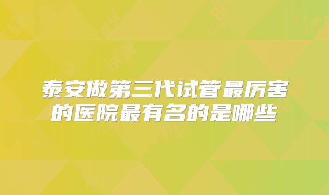 泰安做第三代试管最厉害的医院最有名的是哪些