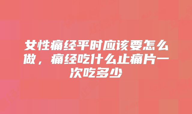女性痛经平时应该要怎么做,痛经吃什么止痛片一次吃多少