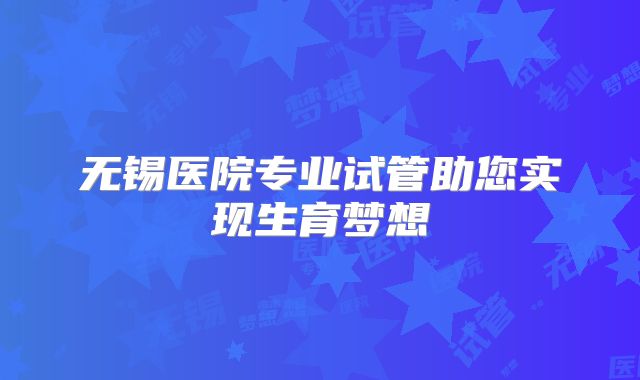 无锡医院专业试管助您实现生育梦想