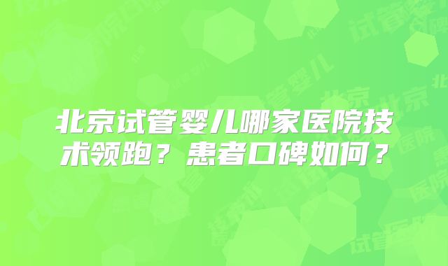 北京试管婴儿哪家医院技术领跑?患者口碑如何?