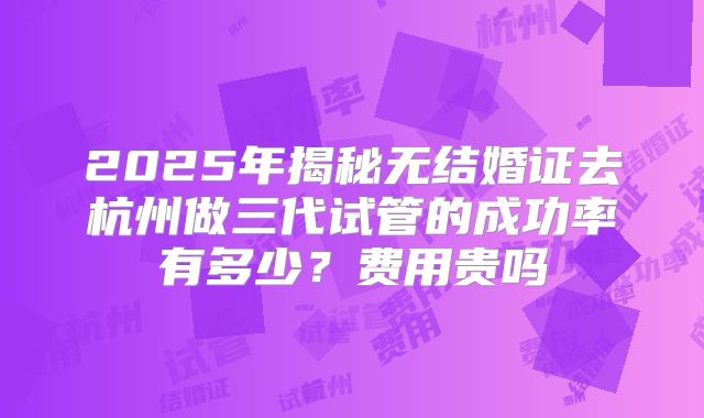 2025年揭秘无结婚证去杭州做三代试管的成功率有多少?费用贵吗