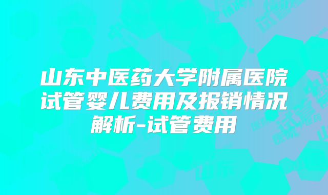 山东中医药大学附属医院试管婴儿费用及报销情况解析-试管费用