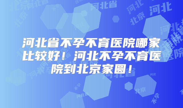 河北省不孕不育医院哪家比较好！河北不孕不育医院到北京家圆！