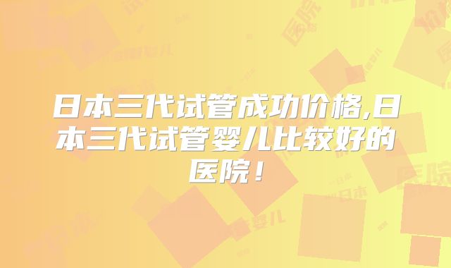 日本三代试管成功价格,日本三代试管婴儿比较好的医院!