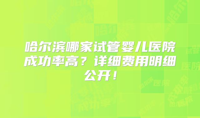 哈尔滨哪家试管婴儿医院成功率高？详细费用明细公开！