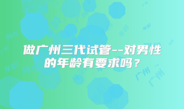做广州三代试管--对男性的年龄有要求吗？