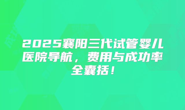 2025襄阳三代试管婴儿医院导航，费用与成功率全囊括！