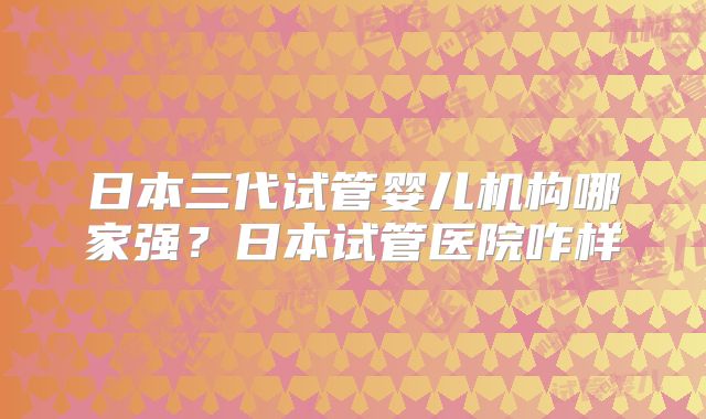 日本三代试管婴儿机构哪家强？日本试管医院咋样