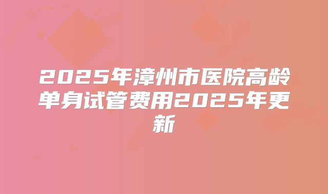 2025年漳州市医院高龄单身试管费用2025年更新