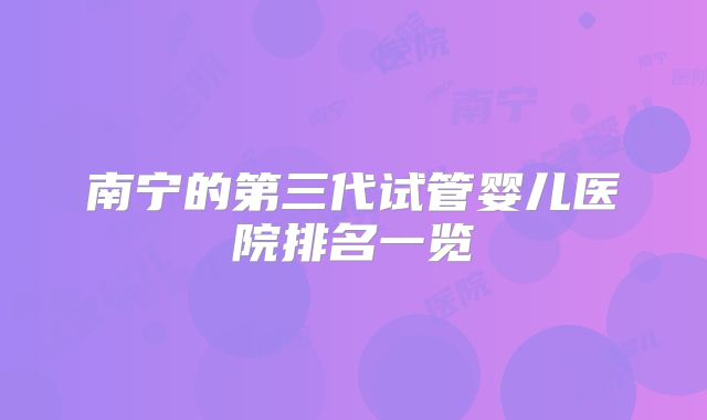 南宁的第三代试管婴儿医院排名一览