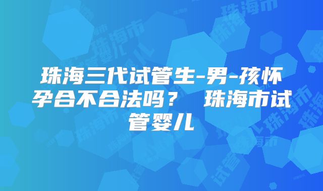 珠海三代试管生-男-孩怀孕合不合法吗? 珠海市试管婴儿