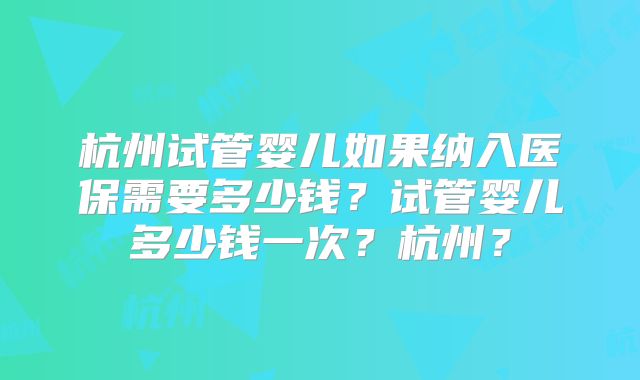 杭州试管婴儿如果纳入医保需要多少钱？试管婴儿多少钱一次？杭州？