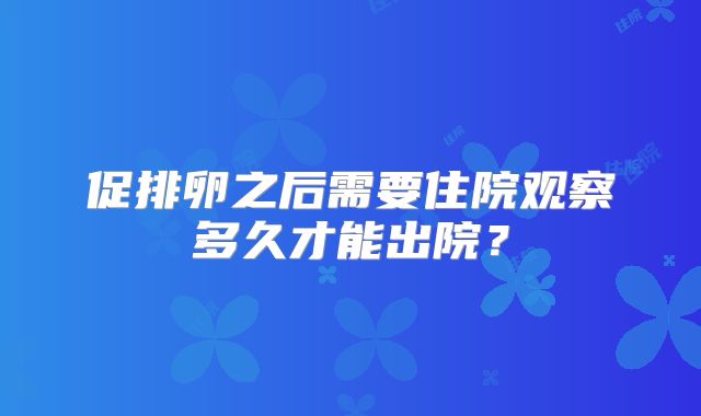 促排卵之后需要住院观察多久才能出院？