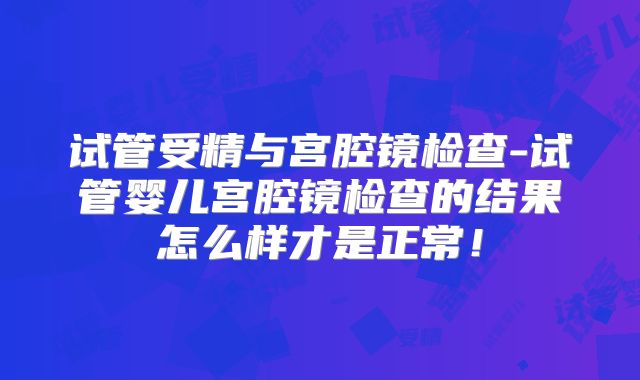 试管受精与宫腔镜检查-试管婴儿宫腔镜检查的结果怎么样才是正常！
