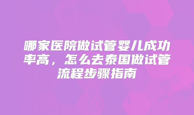 哪家医院做试管婴儿成功率高，怎么去泰国做试管流程步骤指南