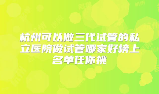 杭州可以做三代试管的私立医院做试管哪家好榜上名单任你挑