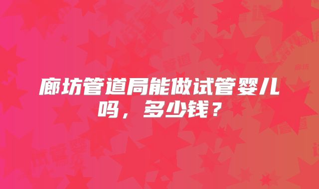 廊坊管道局能做试管婴儿吗，多少钱？