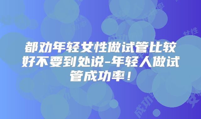 都劝年轻女性做试管比较好不要到处说-年轻人做试管成功率！