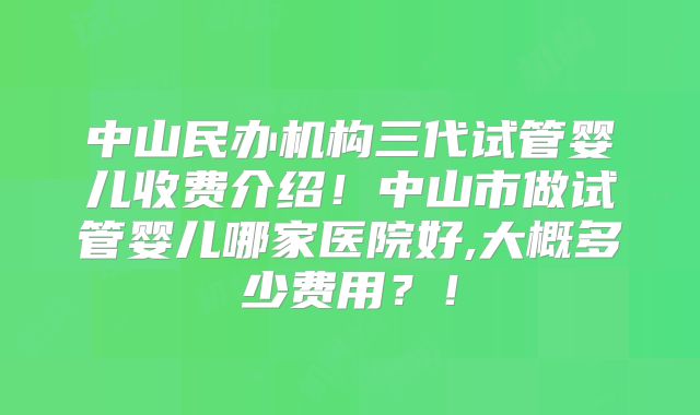 中山民办机构三代试管婴儿收费介绍!中山市做试管婴儿哪家医院好,大概多少费用?!