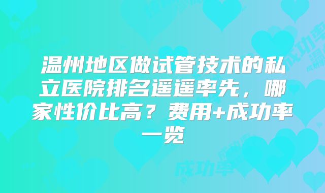 温州地区做试管技术的私立医院排名遥遥率先，哪家性价比高？费用+成功率一览