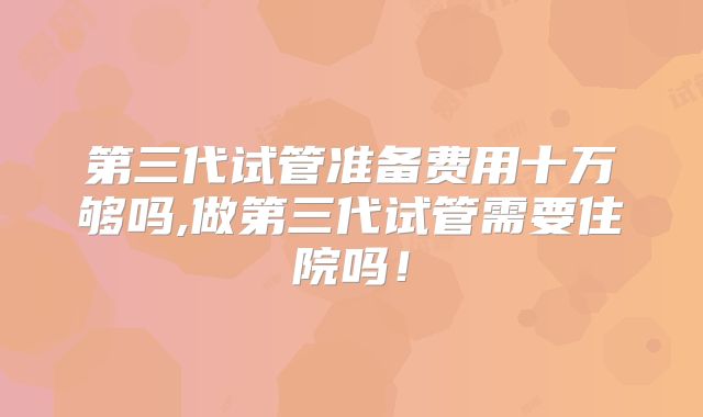 第三代试管准备费用十万够吗,做第三代试管需要住院吗！