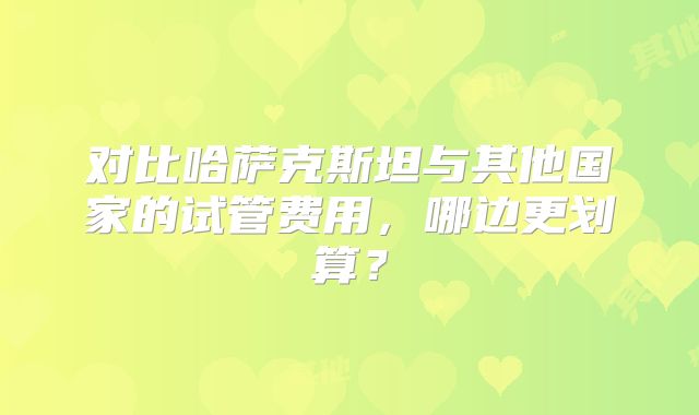 对比哈萨克斯坦与其他国家的试管费用，哪边更划算？
