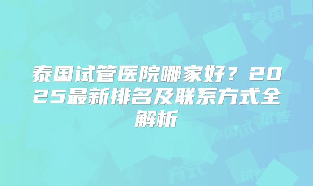 泰国试管医院哪家好？2025最新排名及联系方式全解析