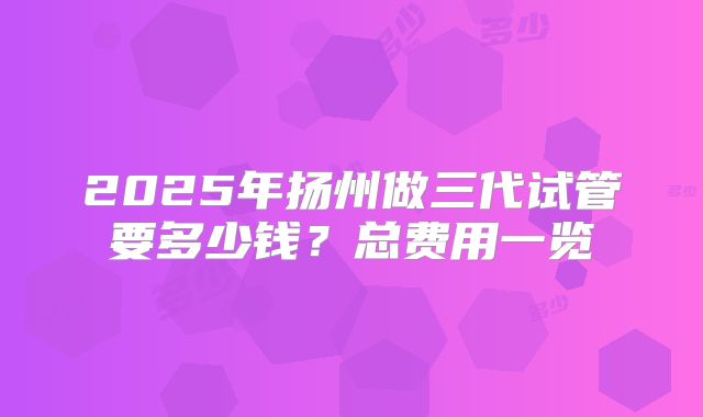 2025年扬州做三代试管要多少钱？总费用一览