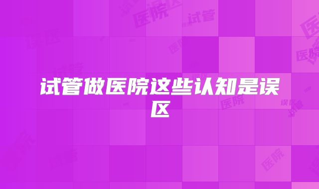试管做医院这些认知是误区