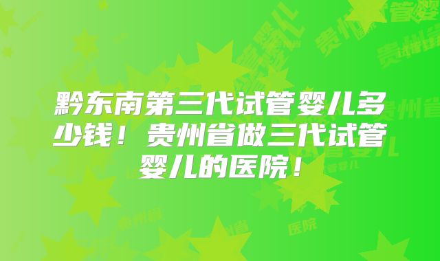 黔东南第三代试管婴儿多少钱！贵州省做三代试管婴儿的医院！