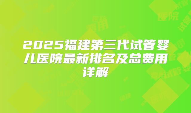2025福建第三代试管婴儿医院最新排名及总费用详解
