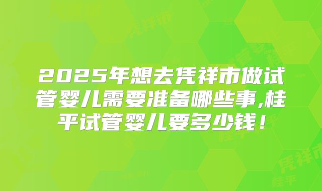 2025年想去凭祥市做试管婴儿需要准备哪些事,桂平试管婴儿要多少钱!