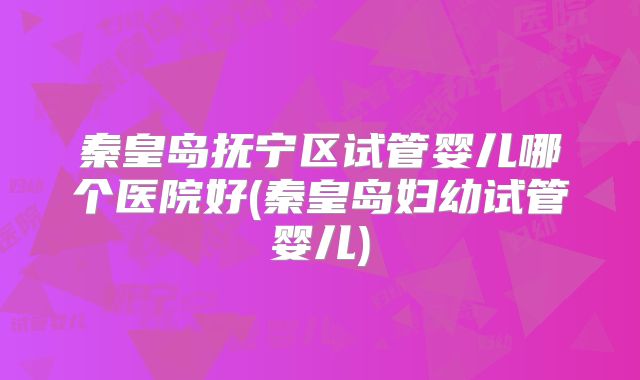秦皇岛抚宁区试管婴儿哪个医院好(秦皇岛妇幼试管婴儿)