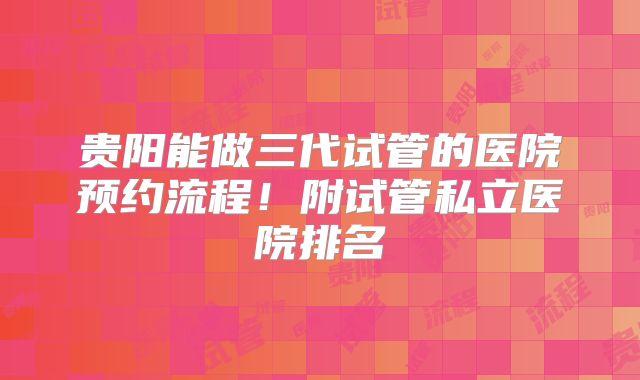 贵阳能做三代试管的医院预约流程！附试管私立医院排名