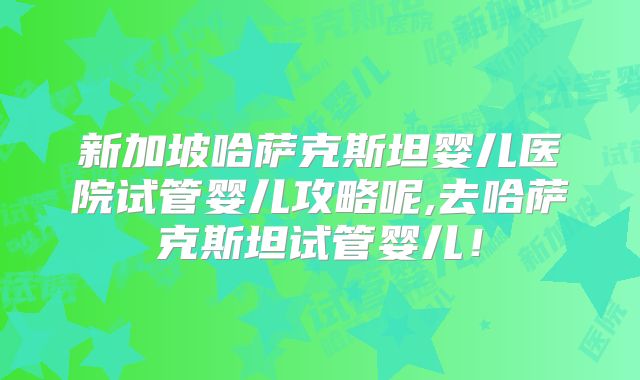 新加坡哈萨克斯坦婴儿医院试管婴儿攻略呢,去哈萨克斯坦试管婴儿！