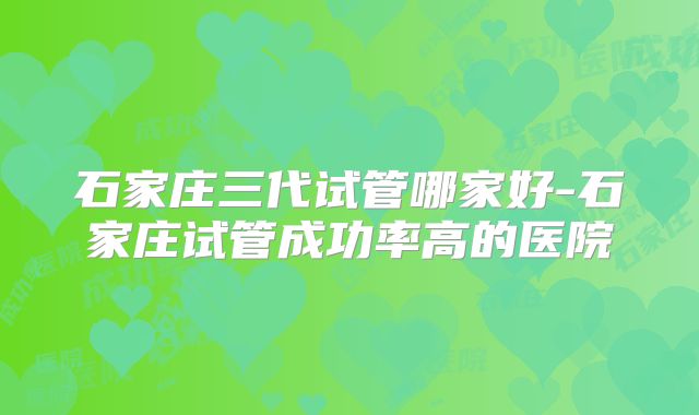石家庄三代试管哪家好-石家庄试管成功率高的医院