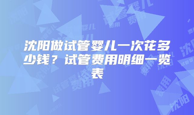 沈阳做试管婴儿一次花多少钱？试管费用明细一览表