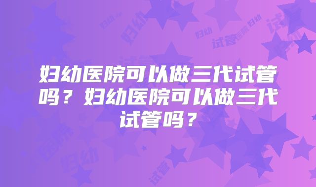 妇幼医院可以做三代试管吗？妇幼医院可以做三代试管吗？