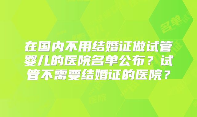 在国内不用结婚证做试管婴儿的医院名单公布？试管不需要结婚证的医院？