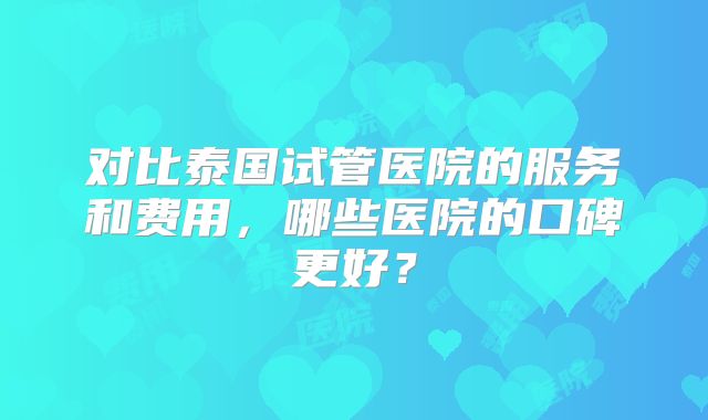 对比泰国试管医院的服务和费用,哪些医院的口碑更好?