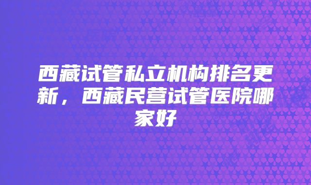 西藏试管私立机构排名更新，西藏民营试管医院哪家好