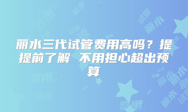 丽水三代试管费用高吗？提提前了解 不用担心超出预算