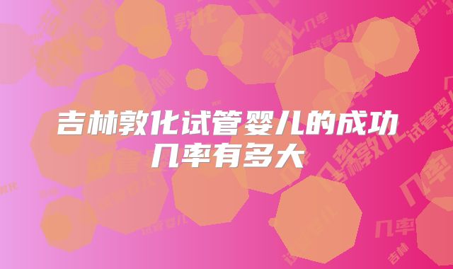 吉林敦化试管婴儿的成功几率有多大